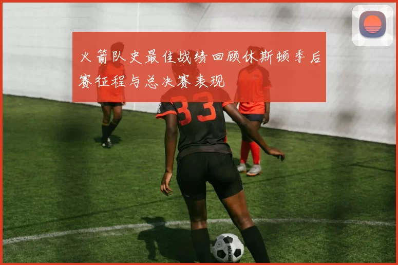 火箭队史最佳战绩回顾休斯顿季后赛征程与总决赛表现