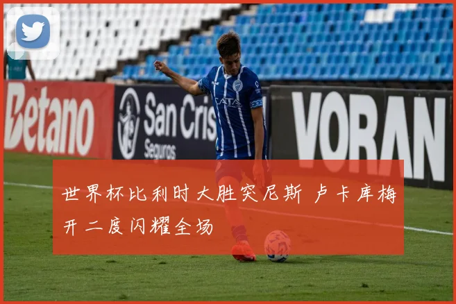 世界杯比利时大胜突尼斯 卢卡库梅开二度闪耀全场