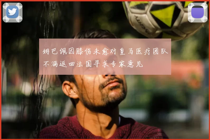 姆巴佩因膝伤未愈对皇马医疗团队不满返回法国寻求专家意见
