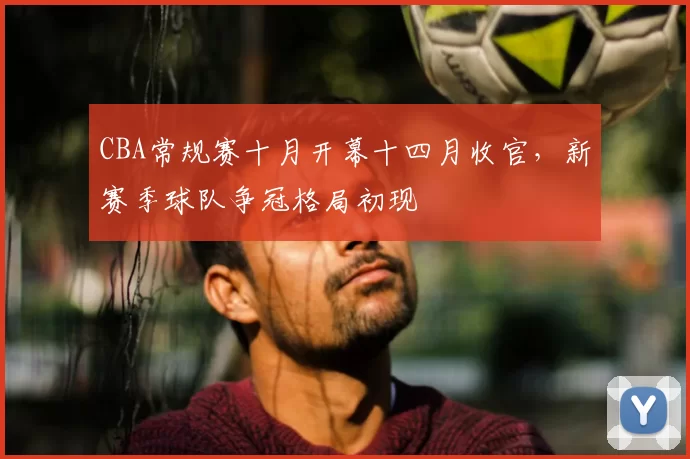 CBA常规赛十月开幕十四月收官，新赛季球队争冠格局初现