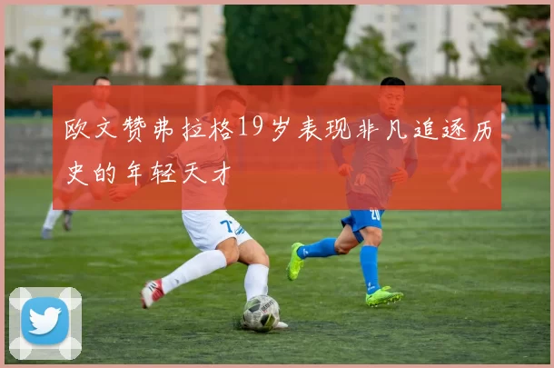 欧文赞弗拉格19岁表现非凡追逐历史的年轻天才