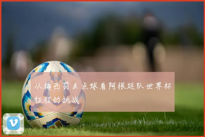从梅西罚丢点球看阿根廷队世界杯征程的挑战