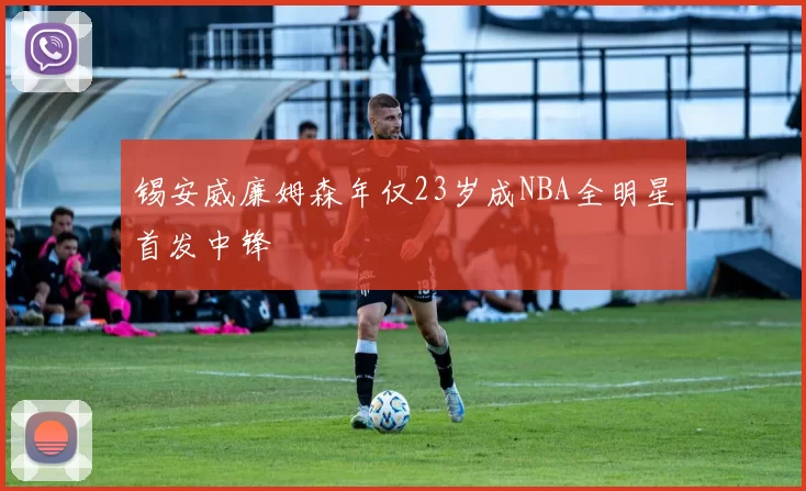 锡安威廉姆森年仅23岁成NBA全明星首发中锋