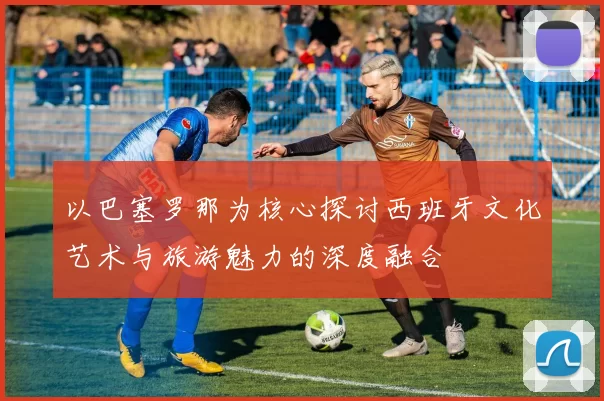 以巴塞罗那为核心探讨西班牙文化艺术与旅游魅力的深度融合