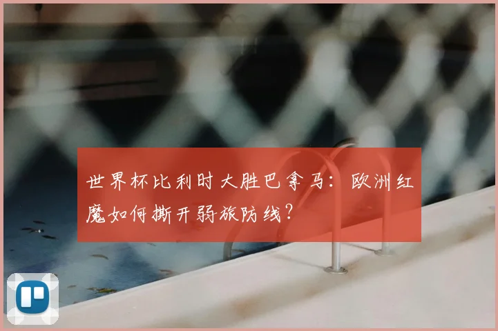 世界杯比利时大胜巴拿马:欧洲红魔如何撕开弱旅防线?