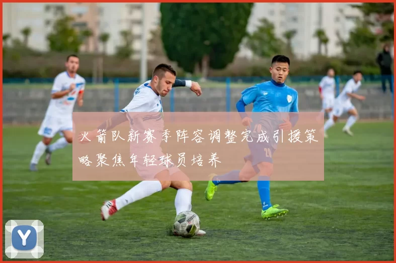 火箭队新赛季阵容调整完成引援策略聚焦年轻球员培养