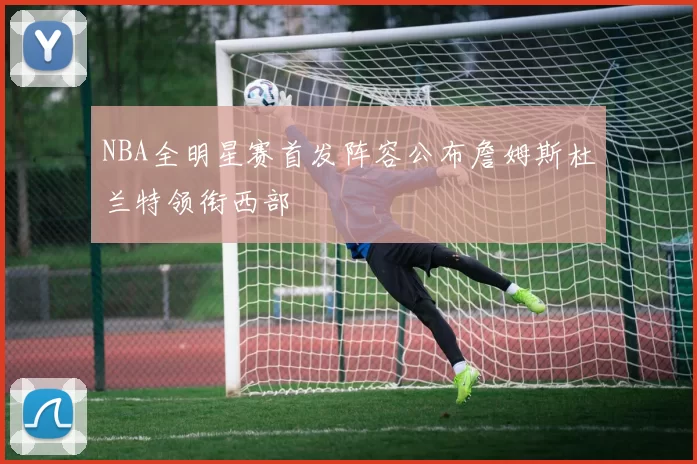 NBA全明星赛首发阵容公布詹姆斯杜兰特领衔西部