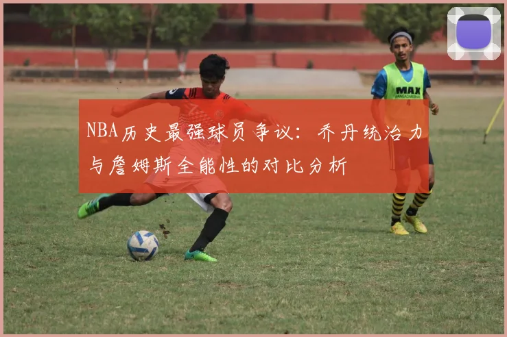 NBA历史最强球员争议：乔丹统治力与詹姆斯全能性的对比分析