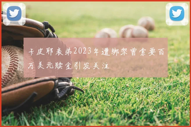 卡皮耶表弟2023年遭绑架曾索要百万美元赎金引发关注