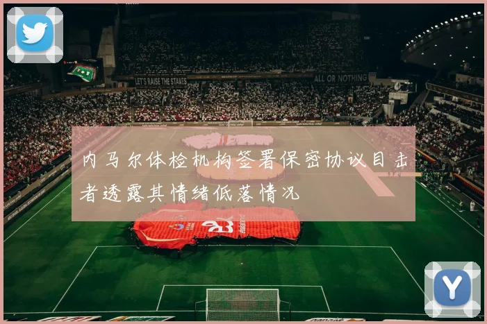 内马尔体检机构签署保密协议目击者透露其情绪低落情况