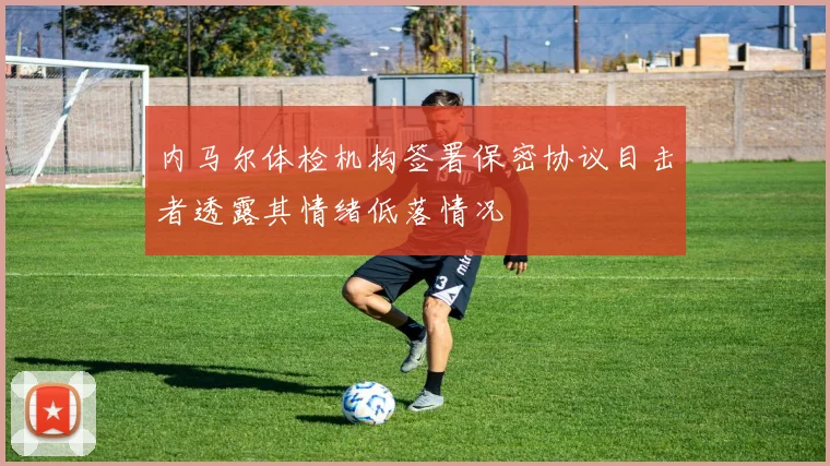内马尔体检机构签署保密协议目击者透露其情绪低落情况