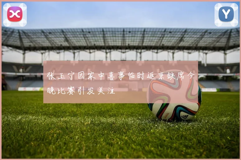 张玉宁因家中喜事临时返京缺席今晚比赛引发关注
