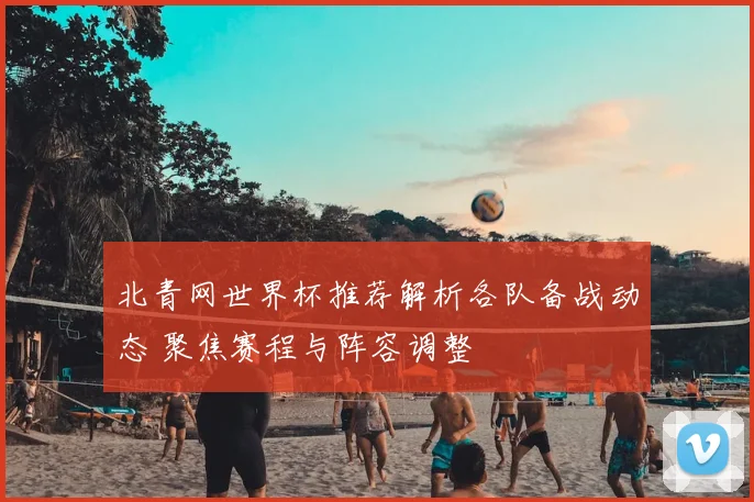 北青网世界杯推荐解析各队备战动态 聚焦赛程与阵容调整
