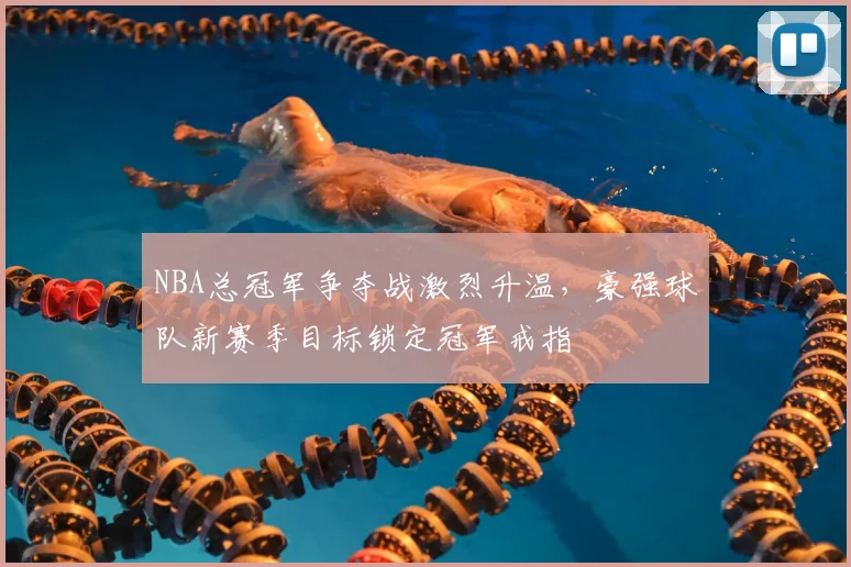 NBA总冠军争夺战激烈升温,豪强球队新赛季目标锁定冠军戒指