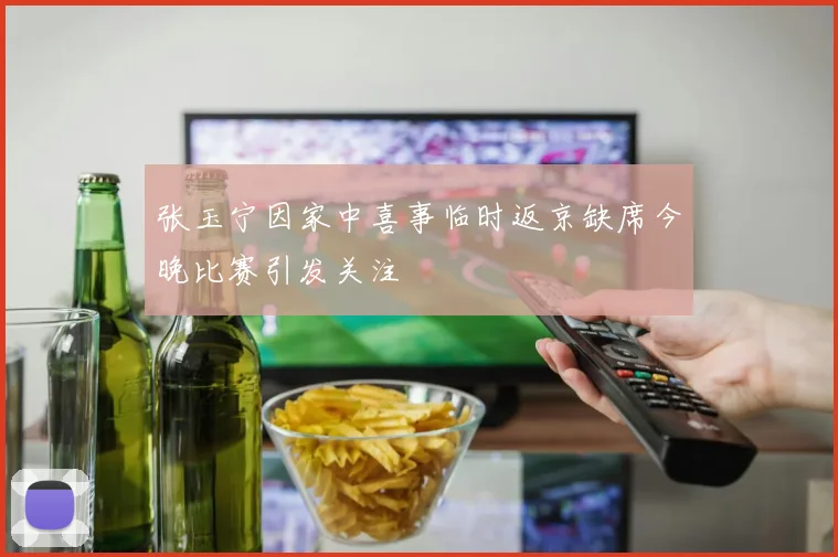 张玉宁因家中喜事临时返京缺席今晚比赛引发关注