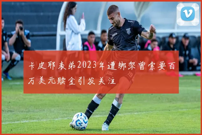 卡皮耶表弟2023年遭绑架曾索要百万美元赎金引发关注
