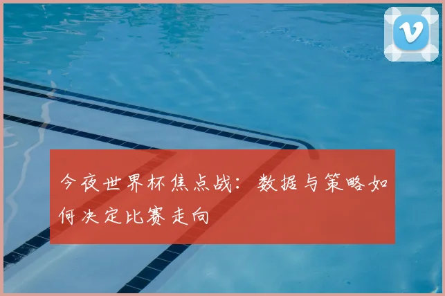 今夜世界杯焦点战:数据与策略如何决定比赛走向