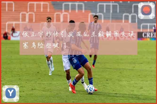 张玉宁妙传引发混乱王毅解围失误塞鸟险些破门
