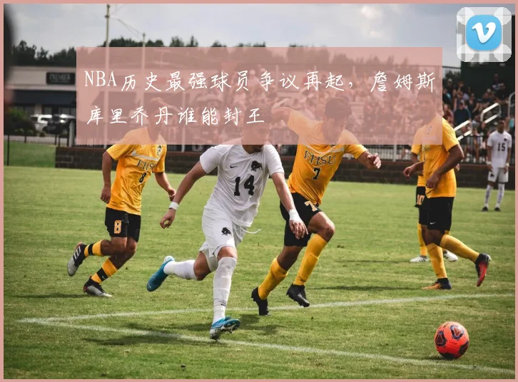 NBA历史最强球员争议再起，詹姆斯库里乔丹谁能封王