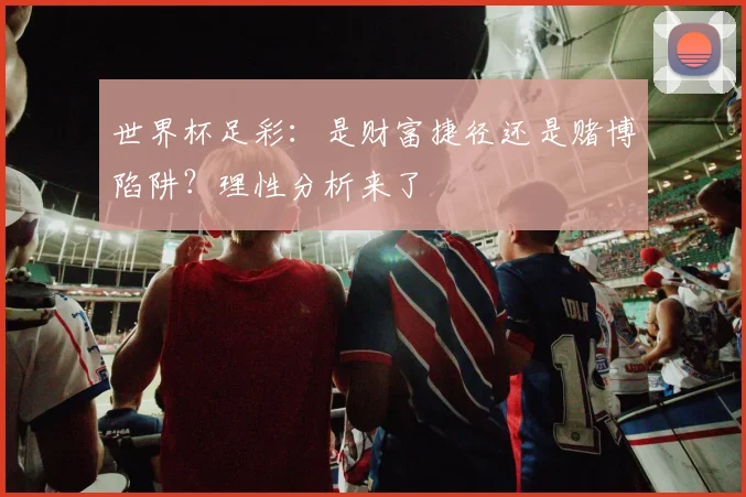 世界杯足彩：是财富捷径还是赌博陷阱？理性分析来了