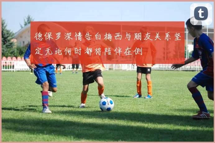 德保罗深情告白梅西与朋友关系坚定无论何时都将陪伴在侧