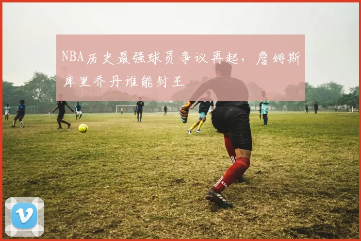 NBA历史最强球员争议再起，詹姆斯库里乔丹谁能封王