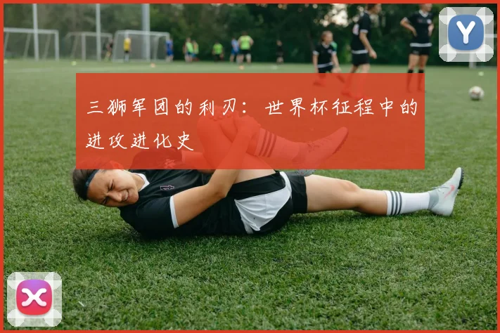 三狮军团的利刃:世界杯征程中的进攻进化史