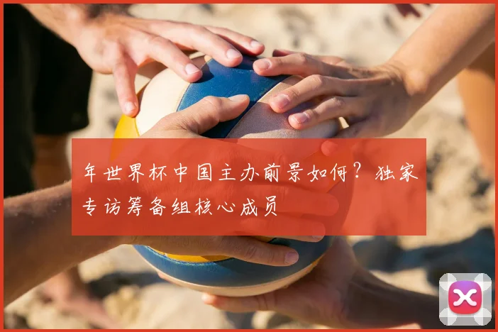 年世界杯中国主办前景如何？独家专访筹备组核心成员