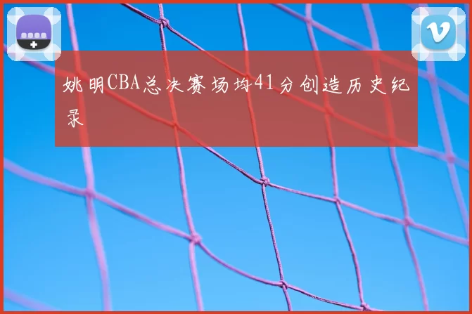 姚明CBA总决赛场均41分创造历史纪录