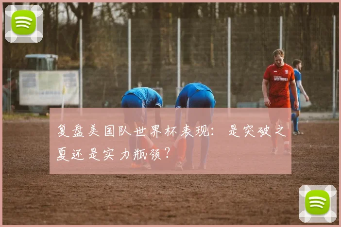 复盘美国队世界杯表现:是突破之夏还是实力瓶颈?